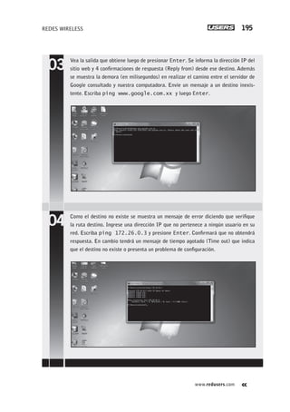 www.redusers.com
REDES WIRELESS 195
Vea la salida que obtiene luego de presionar Enter. Se informa la dirección IP del
sitio web y 4 confirmaciones de respuesta (Reply from) desde ese destino. Además
se muestra la demora (en milisegundos) en realizar el camino entre el servidor de
Google consultado y nuestra computadora. Envíe un mensaje a un destino inexis-
tente. Escriba ping www.google.com.xx y luego Enter.
Como el destino no existe se muestra un mensaje de error diciendo que verifique
la ruta destino. Ingrese una dirección IP que no pertenece a ningún usuario en su
red. Escriba ping 172.26.0.3 y presione Enter. Confirmará que no obtendrá
respuesta. En cambio tendrá un mensaje de tiempo agotado (Time out) que indica
que el destino no existe o presenta un problema de configuración.
179-206_05_WH_REAJUSTADO.indd 195179-206_05_WH_REAJUSTADO.indd 195 01/12/2011 09:14:47 a.m.01/12/2011 09:14:47 a.m.
 