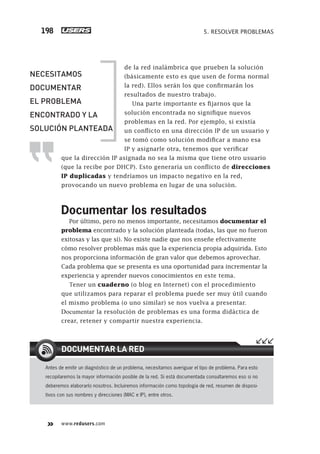 www.redusers.com
5. RESOLVER PROBLEMAS198
de la red inalámbrica que prueben la solución
(básicamente esto es que usen de forma normal
la red). Ellos serán los que confirmarán los
resultados de nuestro trabajo.
Una parte importante es fijarnos que la
solución encontrada no signifique nuevos
problemas en la red. Por ejemplo, si existía
un conflicto en una dirección IP de un usuario y
se tomó como solución modificar a mano esa
IP y asignarle otra, tenemos que verificar
que la dirección IP asignada no sea la misma que tiene otro usuario
(que la recibe por DHCP). Esto generaría un conflicto de direcciones
IP duplicadas y tendríamos un impacto negativo en la red,
provocando un nuevo problema en lugar de una solución.
Documentar los resultados
Por último, pero no menos importante, necesitamos documentar el
problema encontrado y la solución planteada (todas, las que no fueron
exitosas y las que sí). No existe nadie que nos enseñe efectivamente
cómo resolver problemas más que la experiencia propia adquirida. Esto
nos proporciona información de gran valor que debemos aprovechar.
Cada problema que se presenta es una oportunidad para incrementar la
experiencia y aprender nuevos conocimientos en este tema.
Tener un cuaderno (o blog en Internet) con el procedimiento
que utilizamos para reparar el problema puede ser muy útil cuando
el mismo problema (o uno similar) se nos vuelva a presentar.
Documentar la resolución de problemas es una forma didáctica de
crear, retener y compartir nuestra experiencia.
Antes de emitir un diagnóstico de un problema, necesitamos averiguar el tipo de problema. Para esto
recopilaremos la mayor información posible de la red. Si está documentada consultaremos eso si no
deberemos elaborarlo nosotros. Incluiremos información como topología de red, resumen de disposi-
tivos con sus nombres y direcciones (MAC e IP), entre otros.
DOCUMENTAR LA RED
NECESITAMOS
DOCUMENTAR
EL PROBLEMA
ENCONTRADO Y LA
SOLUCIÓN PLANTEADA
179-206_05_WH_REAJUSTADO.indd 198179-206_05_WH_REAJUSTADO.indd 198 01/12/2011 09:14:47 a.m.01/12/2011 09:14:47 a.m.
 