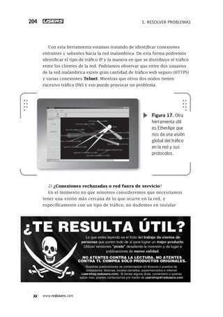 www.redusers.com
5. RESOLVER PROBLEMAS204
Con esta herramienta estamos tratando de identificar conexiones
entrantes y salientes hacia la red inalámbrica. De esta forma podremos
identificar el tipo de tráfico IP y la manera en que se distribuye el tráfico
entre los clientes de la red. Podríamos observar que entre dos usuarios
de la red inalámbrica existe gran cantidad de tráfico web seguro (HTTPS)
y varias conexiones Telnet. Mientras que otros dos nodos tienen
excesivo tráfico DNS y eso puede provocar un problema.
2) ¿Conexiones rechazadas o red fuera de servicio?
En el momento en que nosotros consideremos que necesitamos
tener una visión más cercana de lo que ocurre en la red, y
específicamente con un tipo de tráfico, no dudemos en instalar
Figura 17. Otra
herramienta útil
es EtherApe que
nos da una visión
global del tráﬁco
en la red y sus
protocolos.
179-206_05_WH_REAJUSTADO.indd 204179-206_05_WH_REAJUSTADO.indd 204 01/12/2011 09:14:49 a.m.01/12/2011 09:14:49 a.m.
 