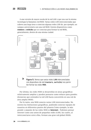 www.redusers.com
1. INTRODUCCIÓN A LAS REDES INALÁMBRICAS20
A una versión de mayor escala de la red LAN y que usa casi la misma
tecnología la llamamos red MAN. Varias redes LAN interconectadas que
cubren una larga área o conectan algunas redes LAN de, por ejemplo, un
campus universitario son una red MAN. Existen dispositivos como
routers y switchs que se conectan para formar la red MAN,
generalmente, dentro de una misma ciudad.
Por último, las redes WAN se desarrollan en áreas geográficas
relativamente amplias y pueden pensarse como enlaces para grandes
distancias que extienden la red LAN hasta convertirla en una red de
área amplia (WAN).
Por lo tanto, una WAN conecta varias LAN interconectadas. No
existen las limitaciones geográficas, pudiendo conectar equipos de
usuarios en diferentes puntos del planeta.Como ejemplo, la más
grande y popular de las redes WAN es Internet. Podemos pensar
Internet como una union de pequeñas redes (LAN), las cuales, al
interconectarse entre ellas, forman una gran red global (WAN).
Core Network
router
MAN
LAN 3
switch
switch
switch
router
GS-3012F
sw
GS-3012F
switch
GS-3012F
switch
GS-3012F
ES-3148ES-3148
LAN 3
ES-3148ES-3148
swLAN 1
ES-2024AES-2024A
LAN 2
ES-2024A
ES-3124
GS-4012F
ES-2108
ES-2108
ES-2108
ES-2108
Figura 5. Vemos que varias redes LAN interconectadas
con dispositivos de red (routers, switchs) nos permi-
ten formar las redes MAN.
013-060_01_WH_REAJUSTADO.indd 20013-060_01_WH_REAJUSTADO.indd 20 01/12/2011 09:01:46 a.m.01/12/2011 09:01:46 a.m.
 