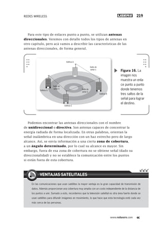 www.redusers.com
REDES WIRELESS 219
Para este tipo de enlaces punto a punto, se utilizan antenas
direccionales. Veremos con detalle todos los tipos de antenas en
otro capítulo, pero acá vamos a describir las características de las
antenas direccionales, de forma general.
Podemos encontrar las antenas direccionales con el nombre
de unidireccional o directiva. Son antenas capaces de concentrar la
energía radiada de forma localizada. En otras palabras, orientan la
señal inalámbrica en una dirección con un haz estrecho pero de largo
alcance. Así, se envía información a una cierta zona de cobertura,
a un ángulo determinado, por lo cual su alcance es mayor. Sin
embargo, fuera de esa zona de cobertura no se obtiene señal (dado su
direccionalidad) y no se establece la comunicación entre los puntos
si están fuera de esta cobertura.
Salto de
señal 1
Edificio A
Edificio B
Edificio C
Edificio D
Salto de
señal 2
Salto de
señal 3
Figura 16. La
imagen nos
muestra un enla-
ce punto a punto
donde tenemos
tres saltos de la
señal para lograr
el destino.
En las comunicaciones que usan satélites la mayor ventaja es la gran capacidad de transmisión de
datos. Además proporcionan una cobertura muy amplia con un costo independiente de la distancia de
los puntos a unir. Sumado a esto, recordemos que la televisión satelital es otra área fuerte donde se
usan satélites para difundir imágenes en movimiento, lo que hace que esta tecnología esté cada vez
más cerca de las personas.
VENTAJAS SATELITALES
207-244_06_WH_Reajustado.indd 219207-244_06_WH_Reajustado.indd 219 01/12/2011 09:25:11 a.m.01/12/2011 09:25:11 a.m.
 