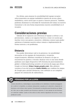 www.redusers.com
6. ENLACES DE LARGA DISTANCIA226
Por último, para mejorar la sensibilidad del equipo receptor
seleccionaremos un equipo inalámbrico (punto de acceso, placa
inalámbrica, entre otros) que se ajuste a nuestro proyecto. También
podemos disminuir la velocidad de transmisión del enlace en nuestro
transmisor y de esta forma mejoraremos nuestra sensibilidad en el
receptor.
Consideraciones previas
Además de lo expuesto con referencia al equipo a utilizar y sus
prestaciones, vamos a ver algunos factores a tener en cuenta que
muchas veces son ajenos a nosotros y debemos conocer para poder
optimizar al máximo nuestro enlace remoto e implementarlo de
forma correcta y sin problemas.
Distancia
Para poder determinar cuál es la potencia y la sensibilidad
necesarias en los equipos de transmisión y recepción,
respectivamente, debemos considerar la distancia a la que se
encuentran los puntos a vincular. Realizar esto es una tarea donde
podemos usar algún dispositivo GPS (Sistema de posicionamiento
global o Global positioning system) o el servicio de mapas que ofrece
Google en Internet (http://maps.google.com). Más adelante
veremos el uso del programa Radio Mobile que combina los mapas
de Google para calcular distancias. Este software es un completo
paquete de simulación de radioenlaces.
Factores atmosféricos y meteorológicos causan pérdidas en los radioenlaces. Durante la propagación
de la señal en la tropósfera, se producen atenuaciones causadas por la absorción y dispersión en
fenómenos como la lluvia, nieve o granizo. Esta atenuación se desestima para frecuencias por debajo
de 5 GHz, pero se debe considerar para frecuencias superiores. El claro ejemplo de este fenómeno
es la televisión satelital. Cuando el clima afecta la señal, tenemos degradación del servicio y hasta
pérdida de la señal.
PÉRDIDAS POR LA LLUVIA
207-244_06_WH_Reajustado.indd 226207-244_06_WH_Reajustado.indd 226 01/12/2011 09:25:13 a.m.01/12/2011 09:25:13 a.m.
 