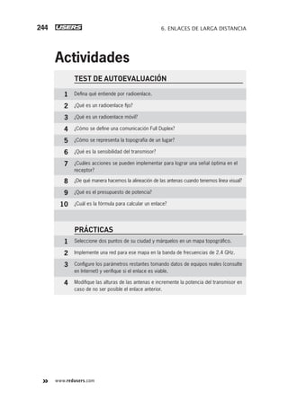www.redusers.com
6. ENLACES DE LARGA DISTANCIA244
TEST DE AUTOEVALUACIÓN
1 Deﬁna qué entiende por radioenlace.
2 ¿Qué es un radioenlace ﬁjo?
3 ¿Qué es un radioenlace móvil?
4 ¿Cómo se deﬁne una comunicación Full Duplex?
5 ¿Cómo se representa la topografía de un lugar?
6 ¿Qué es la sensibilidad del transmisor?
7 ¿Cuáles acciones se pueden implementar para lograr una señal óptima en el
receptor?
8 ¿De qué manera hacemos la alineación de las antenas cuando tenemos línea visual?
9 ¿Qué es el presupuesto de potencia?
10 ¿Cuál es la fórmula para calcular un enlace?
PRÁCTICAS
1 Seleccione dos puntos de su ciudad y márquelos en un mapa topográﬁco.
2 Implemente una red para ese mapa en la banda de frecuencias de 2.4 GHz.
3 Conﬁgure los parámetros restantes tomando datos de equipos reales (consulte
en Internet) y veriﬁque si el enlace es viable.
4 Modiﬁque las alturas de las antenas e incremente la potencia del transmisor en
caso de no ser posible el enlace anterior.
Actividades
207-244_06_WH_Reajustado.indd 244207-244_06_WH_Reajustado.indd 244 01/12/2011 09:25:18 a.m.01/12/2011 09:25:18 a.m.
 