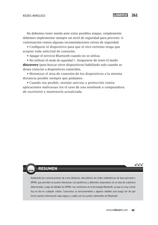 www.redusers.com
REDES WIRELESS 261
No debemos tener miedo ante estos posibles ataque, simplemente
debemos implementar siempre un nivel de seguridad para prevenir. A
continuación vemos algunas recomendaciones extras de seguridad:
• Configurar el dispositivo para que el otro extremo tenga que
aceptar toda solicitud de conexión.
• Apagar el servicio Bluetooth cuando no se utiliza.
• No utilizar el modo de seguridad 1. Asegurarse de tener el modo
discovery (para buscar otros dispositivos) habilitado solo cuando se
desea conectar a dispositivos conocidos.
• Minimizar el área de conexión de los dispositivos a la mínima
distancia posible siempre que podamos.
• Cuando sea posible, instalar antivirus y protección contra
aplicaciones maliciosas (en el caso de una notebook o computadora
de escritorio) y mantenerla actualizada.
Analizando las comunicaciones de corta distancia, describimos las redes inalámbricas de área personal o
WPAN, que permiten al usuario interactuar con periféricos y diferentes dispositivos en un área de cobertura
determinada. Luego de detallar las WPAN, nos centramos en la tecnología Bluetooth, ya que es muy común
hoy en día en cualquier celular. Conocimos su funcionamiento y algunos detalles para luego ver de qué
forma nuestra información viaja segura y cuáles son los puntos vulnerables de Bluetooth.
RESUMEN
245-262_07_WH_Reajustado.indd 261245-262_07_WH_Reajustado.indd 261 01/12/2011 09:28:41 a.m.01/12/2011 09:28:41 a.m.
 