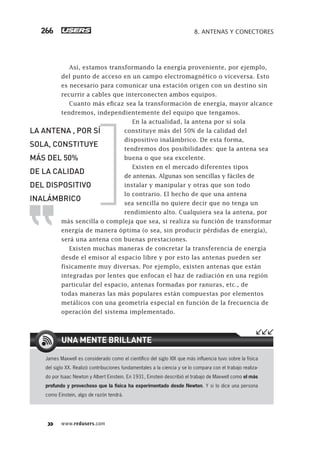 www.redusers.com
8. ANTENAS Y CONECTORES266
Así, estamos transformando la energía proveniente, por ejemplo,
del punto de acceso en un campo electromagnético o viceversa. Esto
es necesario para comunicar una estación origen con un destino sin
recurrir a cables que interconecten ambos equipos.
Cuanto más eficaz sea la transformación de energía, mayor alcance
tendremos, independientemente del equipo que tengamos.
En la actualidad, la antena por sí sola
constituye más del 50% de la calidad del
dispositivo inalámbrico. De esta forma,
tendremos dos posibilidades: que la antena sea
buena o que sea excelente.
Existen en el mercado diferentes tipos
de antenas. Algunas son sencillas y fáciles de
instalar y manipular y otras que son todo
lo contrario. El hecho de que una antena
sea sencilla no quiere decir que no tenga un
rendimiento alto. Cualquiera sea la antena, por
más sencilla o compleja que sea, si realiza su función de transformar
energía de manera óptima (o sea, sin producir pérdidas de energía),
será una antena con buenas prestaciones.
Existen muchas maneras de concretar la transferencia de energía
desde el emisor al espacio libre y por esto las antenas pueden ser
físicamente muy diversas. Por ejemplo, existen antenas que están
integradas por lentes que enfocan el haz de radiación en una región
particular del espacio, antenas formadas por ranuras, etc., de
todas maneras las más populares están compuestas por elementos
metálicos con una geometría especial en función de la frecuencia de
operación del sistema implementado.
James Maxwell es considerado como el cientíﬁco del siglo XIX que más inﬂuencia tuvo sobre la física
del siglo XX. Realizó contribuciones fundamentales a la ciencia y se lo compara con el trabajo realiza-
do por Isaac Newton y Albert Einstein. En 1931, Einstein describió el trabajo de Maxwell como el más
profundo y provechoso que la física ha experimentado desde Newton. Y si lo dice una persona
como Einstein, algo de razón tendrá.
UNA MENTE BRILLANTE
LA ANTENA , POR SÍ
SOLA, CONSTITUYE
MÁS DEL 50%
DE LA CALIDAD
DEL DISPOSITIVO
INALÁMBRICO
263-304_08_WH_Reajustado.indd 266263-304_08_WH_Reajustado.indd 266 01/12/2011 09:32:04 a.m.01/12/2011 09:32:04 a.m.
 