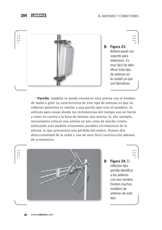 www.redusers.com
8. ANTENAS Y CONECTORES284
* Parrila: tambié
Figura 23.
Antena panel con
soporte para
exteriores. Es
muy fácil de iden-
tiﬁcar este tipo
de antenas en
la ciudad ya que
son llamativas.
n se puede encontrar esta antena con el nombre
de malla o grid. La característica de este tipo de antenas es que su
reflector posterior es similar a una parrilla (por esto el nombre). Se
utilizan para zonas donde las inclemencias del tiempo son un factor
a tener en cuenta a la hora de montar una antena. Si, por ejemplo,
necesitamos colocar una antena en una zona de mucho viento,
utilizando este modelo evitaremos posibles corrimientos de la
antena, lo que provocaría una pérdida del enlace. Poseen alta
direccionalidad de la señal y son de muy fácil construcción además
de económicas.
Figura 24. El
reﬂector tipo
parrilla identiﬁca
a las antenas
con ese nombre.
Existen muchos
modelos de
antenas de este
tipo.
263-304_08_WH_Reajustado.indd 284263-304_08_WH_Reajustado.indd 284 01/12/2011 09:32:11 a.m.01/12/2011 09:32:11 a.m.
 
