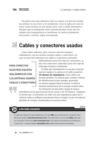 www.redusers.com
8. ANTENAS Y CONECTORES286
Un punto extra que debemos tener en cuenta a la hora de montar
las antenas en una torre es el aislamiento. Esto se aplica en caso de
tener varias antenas en una misma torre. Solo a modo informativo
diremos que el aislamiento entre antenas permite evitar que las
señales electromagnéticas se interfieran. Se realiza aislamiento
horizontal y vertical, según corresponda.
Cables y conectores usados
Como todos sabemos, para conectar nuestros equipos
inalámbricos con las antenas usamos cables y conectores. En
esta sección describiremos los cables y conectores utilizados
habitualmente para este tipo de conexiones, ya
que son conectores especiales para este tipo de
redesque estamos estudiando.
El cable que normalmente se usa para conectar
nuestro equipo a la antena es el cable coaxial de
50 ohmios de impedancia. Estos cables son
de baja pérdida y se utilizan para conducir señales
de radiofrecuencia (por ejemplo, generadas
en nuestro equipo) hasta la antena. Se dará la
máxima transferencia de la energía cuando todos
los elementos involucrados tengan la misma
impedancia (en la gran mayoría de los casos es de 50 ohmios). Tengamos
en mente que, si utilizamos un cable con otra impedancia, parte de la
señal de radio se reflejará nuevamente hacia el origen, lo que introducirá
pérdidas de energía considerables en nuestro enlace.
El cable más utilizado en redes inalámbricas es el tipo LMR, que es fabricado por la empresa Times
Microwave Systems (www.timesmicrowave.com). Como alternativa se usa el cable Heliax, fabricado
por la empresa Commscope (www.commscope.com). Son cables que introducen poca perdida pero
cuestan más. La empresa Belden (www.belden.com) también tiene productos interesantes.
LOS MÁS USADOS
PARA CONECTAR
NUESTROS EQUIPOS
INALÁMBRICOS CON
LAS ANTENAS USAMOS
CABLES Y CONECTORES
263-304_08_WH_Reajustado.indd 286263-304_08_WH_Reajustado.indd 286 01/12/2011 09:32:12 a.m.01/12/2011 09:32:12 a.m.
 