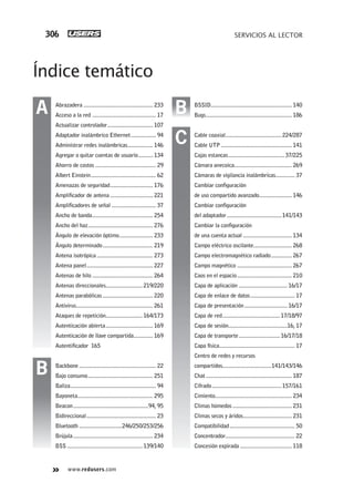www.redusers.com
SERVICIOS AL LECTOR306
Índice temático
BSSID....................................................... 140
Bugs.......................................................... 186
Cable coaxial......................................224/287
Cable UTP................................................ 141
Cajas estancas...................................... 37/225
Cámara anecoica....................................... 269
Cámaras de vigilancia inalámbricas............. 37
Cambiar configuración
de uso compartido avanzado...................... 146
Cambiar configuración
del adaptador.....................................141/143
Cambiar la configuración
de una cuenta actual ................................. 134
Campo eléctrico oscilante.......................... 268
Campo electromagnético radiado.............. 267
Campo magnético ..................................... 267
Caos en el espacio..................................... 210
Capa de aplicación ................................. 16/17
Capa de enlace de datos.............................. 17
Capa de presentación............................. 16/17
Capa de red.......................................17/18/97
Capa de sesión........................................16, 17
Capa de transporte............................16/17/18
Capa física................................................... 17
Centro de redes y recursos
compartidos.................................141/143/146
Chat .......................................................... 187
Cifrado...............................................157/161
Cimiento.................................................... 234
Climas húmedos ........................................ 231
Climas secos y áridos................................. 231
Compatibilidad............................................ 50
Concentrador............................................... 22
Concesión expirada ................................... 118
Abrazadera ............................................... 233
Acceso a la red ........................................... 17
Actualizar controlador............................... 107
Adaptador inalámbrico Ethernet................. 94
Administrar redes inalámbricas................. 146
Agregar o quitar cuentas de usuario.......... 134
Ahorro de costos ......................................... 29
Albert Einstein............................................ 62
Amenazas de seguridad............................. 176
Amplificador de antena ............................. 221
Amplificadores de señal .............................. 37
Ancho de banda......................................... 254
Ancho del haz............................................ 276
Ángulo de elevación óptimo....................... 233
Ángulo determinado.................................. 219
Antena isotrópica...................................... 273
Antena panel............................................. 227
Antenas de hilo ......................................... 264
Antenas direccionales.........................219/220
Antenas parabólicas .................................. 220
Antivirus.................................................... 261
Ataques de repetición.........................164/173
Autenticación abierta................................ 169
Autenticación de llave compartida............. 169
Autentificador 165
Backbone.................................................... 22
Bajo consumo............................................ 251
Baliza.......................................................... 94
Bayoneta................................................... 295
Beacon...................................................94, 95
Bidireccional............................................... 23
Bluetooth .............................246/250/253/256
Brújula...................................................... 234
BSS ...................................................139/140
A
B
C
B
305-320_Finales_WH_Reajustado.indd 306305-320_Finales_WH_Reajustado.indd 306 23/11/2011 03:40:17 p.m.23/11/2011 03:40:17 p.m.
 