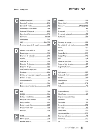 www.redusers.com
REDES WIRELESS 307
Firewall..................................................... 177
Firma digital ............................................. 158
Firmware...................................67/70/71/186
Fm .............................................................. 63
Frecuencia .................................................. 53
Frecuencia ortogonal................................... 50
Full duplex................................................ 213
Ganancia de antena................................... 274
Garantía de la información........................ 155
Gmail........................................................ 200
Google....................................................... 126
Google Earth............................................. 234
Google Maps............................................. 196
GPS .......................................................... 234
Grupo de aplicación..................................... 17
Grupo de flujo de datos................................ 17
Guglielmo Marconi.................................... 264
Half duplex................................................ 213
Heinrich R. Hertz...................................... 264
Hembra..................................................... 287
Herramientas............................................ 201
HomeRF ................................................... 251
Hub............................................................. 46
Icono de Equipo ........................................ 106
Identificador................................................ 27
Impedancia característica
de antena .................................................. 271
Impresora ................................................... 28
Infrarrojo.................................................. 252
InSSIDer .................................................... 86
InstallShield.............................................. 105
interoperabilidad....................................... 253
Intervalo de Beacon.................................... 95
Ionizantes.................................................. 300
IP.............................................................. 118
Concesión obtenida.................................... 118
Conector N hembra................................... 291
Conector N macho..................................... 290
Conector RP-SMA hembra ....................... 293
Conector SMA macho............................... 293
Conexión ad hoc........................................ 145
Contraseña........................................... 99/113
Controlador............................................... 107
CRC .................................................. 164, 173
Crear nueva cuenta de usuario .................. 134
Denegación de servicio.............................. 160
Desconectar.............................................. 145
Diagrama de radiación.............................. 275
Dipolos...................................................... 281
Dirección IP.............................................. 126
Dirección IP dinámica............................... 115
Dirección IP fija........................................ 115
Direcciones IP duplicadas ......................... 198
Distancia................................................... 226
División de frecuencia ortogonal ................. 50
División en capas......................................... 15
Divisores de señal........................................ 37
DNS.......................................................... 126
Documentar el problema........................... 198
EAP.......................................................... 166
EAPOL ..................................................... 166
Enfoque metodológico............................... 180
Enlace de larga distancia .......................... 208
Enlace remoto........................................... 211
Enlace remoto fijo..................................... 212
Enlace remoto móvil ................................. 212
Ericsson .................................................... 253
FHSS.......................................................... 53
Fibras ópticas............................................ 208
Filtrado por MAC...................................... 170
G
H
IE
F
D
C F
305-320_Finales_WH_Reajustado.indd 307305-320_Finales_WH_Reajustado.indd 307 23/11/2011 03:40:17 p.m.23/11/2011 03:40:17 p.m.
 