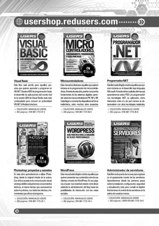 usershop.redusers.com
Visual Basic Microcontroladores Programador.NET
Photoshop: proyectos y secretos WordPress Administrador de servidores
Este libro está escrito para aquellos usu-
arios que quieran aprender a programar en
VB.NET.DesdeelIDEdeprogramaciónhasta
eldesarrollodeaplicacionesdelmundoreal
enlaversión2010deVisualStudio,todoestá
contemplado para conocer en profundidad
VB.NETalfinalizarlalectura.
En esta obra aprenderemos a utilizar Photo-
shop, desde la original mirada de la autora.
Conelfocopuestoenlacomunicaciónvisual,
alolargodellibroadquiriremosconocimientos
teóricos, al mismo tiempo que avanzaremos
sobrelapráctica,contodoslosefectosyhe-
rramientasqueofreceelprograma.
Estemanualesidealparaaquellosquequieran
iniciarseenlaprogramacióndemicrocontrola-
dores.Atravésdeestaobra,podránconocerlos
fundamentos de los sistemas digitales, apren-
dersobrelosmicrocontroladoresPIC16Fy18F,
hastallegaraconectarlosdispositivosdeforma
inalámbrica, entre muchos otros proyectos.
Estemanualestádirigidoatodosaquellosque
quieranpresentarsuscontenidosolosdesus
clientesatravésdeWordPress.Ensuspági-
naselautornosenseñarádesdecómollevar
adelantelaadministracióndelbloghastalas
posibilidades de interacción con las redes
sociales.
Estelibroestádirigidoatodosaquellosquequi-
eraniniciarseeneldesarrollobajolenguajes
Microsoft.Atravésdeloscapítulosdelmanual,
aprenderemossobrePOOylaprogramación
con tecnologías .NET, su aplicación, cómo
interactúan entre sí y de qué manera se de-
senvuelven con otras tecnologías existentes.
Estelibroeslapuertadeaccesoparaingresar
en el apasionante mundo de los servidores.
Aprenderemos desde los primeros pasos
sobrelainstalación,configuración,seguridad
y virtualización; todo para cumplir el objetivo
finaldetenerelcontroldelosservidoresenla
palmadenuestrasmanos.
> COLECCIÓN: MANUALES USERS
> 352 páginas / 978-987-1773-57-2
> COLECCIÓN: MANUALES USERS
> 320 páginas / 978-987-1773-25-1
> COLECCIÓN: MANUALES USERS
> 320 páginas / 978-987-1773-56-5
> COLECCIÓN: MANUALES USERS
> 352 páginas / 978-987-1773-18-3
> COLECCIÓN: MANUALES USERS
> 352 páginas / 978-987-1773-26-8
>COLECCIÓN: MANUALES USERS
> 352 páginas / ISBN 978-987-1773-19-0
CATALOGO FINAL 17X24 COLOR.indd 2CATALOGO FINAL 17X24 COLOR.indd 2 2/8/2011 16:12:372/8/2011 16:12:37
 