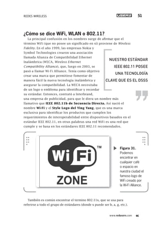 www.redusers.com
REDES WIRELESS 51
¿Cómo se dice WiFi, WLAN o 802.11?
La principal confusión en los nombres surge de afirmar que el
término WiFi (que no posee un significado en sí) proviene de Wireless
Fidelity. En el año 1999, las empresas Nokia y
Symbol Technologies crearon una asociación
llamada Alianza de Compatibilidad Ethernet
Inalámbrica (WECA, Wireless Ethernet
Compatibility Alliance), que, luego en 2003, se
pasó a llamar Wi-Fi Alliance. Tenía como objetivo
crear una marca que permitiese fomentar de
manera fácil la nueva tecnología inalámbrica y
asegurar la compatibilidad. La WECA necesitaba
de un logo o emblema para identificar y recordar
su estándar. Entonces, contrató a Interbrand,
una empresa de publicidad, para que le diera un nombre más
llamativo que IEEE 802.11b de Secuencia Directa. Así nació el
nombre Wi-Fi y el Style Logo del Ying Yang, que es una marca
exclusiva para identificar los productos que cumplen los
requerimientos de interoperabilidad entre dispositivos basados en el
estándar IEEE 802.11, en otras palabras una red WiFi es una red que
cumple y se basa en los estándares IEEE 802.11 recomendados.
También es común encontrar el termino 802.11x, que se usa para
referirse a todo el grupo de estándares (donde x puede ser b, a, g, etc.).
Figura 31.
Podemos
encontrar en
cualquier café
o espacio en
nuestra ciudad el
famoso logo de
WiFi creado por
la Wi-Fi Alliance.
NUESTRO ESTÁNDAR
IEEE 802.11 POSEE
UNA TECNOLOGÍA
CLAVE QUE ES EL DSSS
013-060_01_WH_REAJUSTADO.indd 51013-060_01_WH_REAJUSTADO.indd 51 01/12/2011 09:01:57 a.m.01/12/2011 09:01:57 a.m.
 
