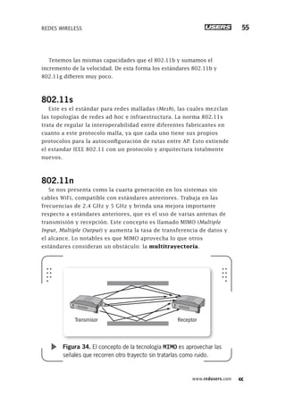 www.redusers.com
REDES WIRELESS 55
Tenemos las mismas capacidades que el 802.11b y sumamos el
incremento de la velocidad. De esta forma los estándares 802.11b y
802.11g difieren muy poco.
802.11s
Este es el estándar para redes malladas (Mesh), las cuales mezclan
las topologías de redes ad-hoc e infraestructura. La norma 802.11s
trata de regular la interoperabilidad entre diferentes fabricantes en
cuanto a este protocolo malla, ya que cada uno tiene sus propios
protocolos para la autoconfiguración de rutas entre AP. Esto extiende
el estandar IEEE 802.11 con un protocolo y arquitectura totalmente
nuevos.
802.11n
Se nos presenta como la cuarta generación en los sistemas sin
cables WiFi, compatible con estándares anteriores. Trabaja en las
frecuencias de 2.4 GHz y 5 GHz y brinda una mejora importante
respecto a estándares anteriores, que es el uso de varias antenas de
transmisión y recepción. Este concepto es llamado MIMO (Multiple
Input, Multiple Output) y aumenta la tasa de transferencia de datos y
el alcance. Lo notables es que MIMO aprovecha lo que otros
estándares consideran un obstáculo: la multitrayectoria.
Transmisor Receptor
Figura 34. El concepto de la tecnología MIMO es aprovechar las
señales que recorren otro trayecto sin tratarlas como ruido.
013-060_01_WH_REAJUSTADO.indd 55013-060_01_WH_REAJUSTADO.indd 55 01/12/2011 09:01:58 a.m.01/12/2011 09:01:58 a.m.
 