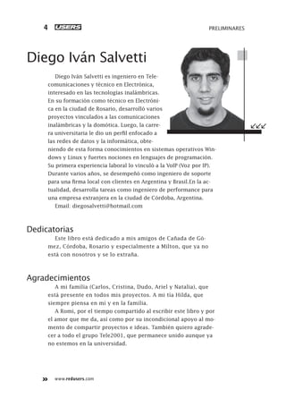 www.redusers.com
PRELIMINARES4
Diego Iván Salvetti
Diego Iván Salvetti es ingeniero en Tele-
comunicaciones y técnico en Electrónica,
interesado en las tecnologías inalámbricas.
En su formación como técnico en Electróni-
ca en la ciudad de Rosario, desarrolló varios
proyectos vinculados a las comunicaciones
inalámbricas y la domótica. Luego, la carre-
ra universitaria le dio un perfil enfocado a
las redes de datos y la informática, obte-
niendo de esta forma conocimientos en sistemas operativos Win-
dows y Linux y fuertes nociones en lenguajes de programación.
Su primera experiencia laboral lo vinculó a la VoIP (Voz por IP).
Durante varios años, se desempeñó como ingeniero de soporte
para una firma local con clientes en Argentina y Brasil.En la ac-
tualidad, desarrolla tareas como ingeniero de performance para
una empresa extranjera en la ciudad de Córdoba, Argentina.
Email: diegosalvetti@hotmail.com
Dedicatorias
Este libro está dedicado a mis amigos de Cañada de Gó-
mez, Córdoba, Rosario y especialmente a Milton, que ya no
está con nosotros y se lo extraña.
Agradecimientos
A mi familia (Carlos, Cristina, Dudo, Ariel y Natalia), que
está presente en todos mis proyectos. A mi tía Hilda, que
siempre piensa en mí y en la familia.
A Romi, por el tiempo compartido al escribir este libro y por
el amor que me da, así como por su incondicional apoyo al mo-
mento de compartir proyectos e ideas. También quiero agrade-
cer a todo el grupo Tele2001, que permanece unido aunque ya
no estemos en la universidad.
001-012_00_WH_REAJUSTADO.indd 4001-012_00_WH_REAJUSTADO.indd 4 23/11/2011 03:37:28 p.m.23/11/2011 03:37:28 p.m.
 