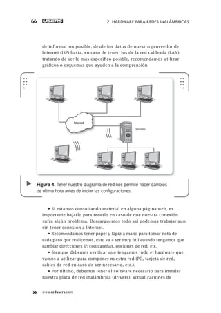 www.redusers.com
2. HARDWARE PARA REDES INALÁMBRICAS66
de información posible, desde los datos de nuestro proveedor de
Internet (ISP) hasta, en caso de tener, los de la red cableada (LAN),
tratando de ser lo más específico posible, recomendamos utilizar
gráficos o esquemas que ayuden a la comprensión.
• Si estamos consultando material en alguna página web, es
importante bajarlo para tenerlo en caso de que nuestra conexión
sufra algún problema. Descarguemos todo así podemos trabajar aun
sin tener conexión a Internet.
• Recomendamos tener papel y lápiz a mano para tomar nota de
cada paso que realicemos, esto va a ser muy útil cuando tengamos que
cambiar direcciones IP, contraseñas, opciones de red, etc.
• Siempre debemos verificar que tengamos todo el hardware que
vamos a utilizar para componer nuestra red (PC, tarjeta de red,
cables de red en caso de ser necesario, etc.).
• Por último, debemos tener el software necesario para instalar
nuestra placa de red inalámbrica (drivers), actualizaciones de
Figura 4. Tener nuestro diagrama de red nos permite hacer cambios
de última hora antes de iniciar las conﬁguraciones.
Servidor
Internet
061-100_02_WH_Reajustado.indd 66061-100_02_WH_Reajustado.indd 66 05/12/2011 04:57:44 p.m.05/12/2011 04:57:44 p.m.
 