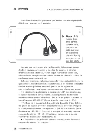www.redusers.com
2. HARDWARE PARA REDES INALÁMBRICAS82
Los cables de conexíon que no son patch cords resultan un poco más
difíciles de conseguir en el mercado.
Una vez que ingresemos a la configuración del punto de acceso
desde el navegador, veremos la interfaz de usuario. Si bien las
interfaces no son idénticas, varían según fabricantes y modelos,
son similares. Esto permite reconocer elementos básicos a la hora de
configurar nuestro dispositivo.
Debemos tener especial cuidado cuando vemos estas interfaces, ya
que no todos los fabricantes hacen referencia a los mismos conceptos
con las mismas palabras. Podemos pensar en los siguientes
conceptos básicos para lograr comunicarnos con el punto de acceso:
• El cliente debe pertenecer a la misma subred IP. Esto significa que
si nuestro número IP perteneciente a la computadora desde donde
nos conectamos tiene el número 192.168.1.10, en general la subred se
identifica como 192.168.0.X (donde X puede valer entre 1 y 254).
• Verificar en el manual del dispositivo la dirección IP por defecto
del punto de acceso. Debemos modificar nuestra dirección IP según
la IP del punto de acceso. Por ejemplo, si por defecto la IP del punto
de acceso es 192.168.1.1 (en general siempre viene esta) y nuestra
computadora tiene 192.168.1.10 entonces estamos en la misma
subred y no necesitamos modificar nada.
• Si fuese necesario, debemos cambiar la dirección IP de nuestra
computadora como corresponda.
Figura 12. Si
nuestro dispo-
sitivo permite
conexión serie,
usaremos un
cable que tiene
en un extremo
una ﬁcha RJ-45 y
en el otro, uno o
dos DB9 o B25.
061-100_02_WH_Reajustado.indd 82061-100_02_WH_Reajustado.indd 82 05/12/2011 04:57:50 p.m.05/12/2011 04:57:50 p.m.
 