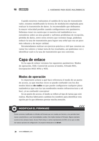 www.redusers.com
2. HARDWARE PARA REDES INALÁMBRICAS90
Cuando nosotros realizamos el cambio de la tasa de transmisión
valor, estamos modificando la técnica de modulación empleada para
realizar la transmisión de datos. Es recomendable que definamos
la mayor velocidad posible cuando configuremos este parámetro.
Debemos tener en cuenta que si nuestra red inalámbrica va a
extenderse sobre un área grande y sufrimos problemas de recepción,
pérdida de datos, entre otros errores que veremos luego, podemos
reducir la tasa de transmisión para lograr una señal que sea un poco
más robusta y de mejor calidad.
Recomendamos realizar un ejercicio práctico y útil que consiste en
variar los valores y tomar nota de los resultados, así podremos ver e
identificar cuál es la tasa de transmisión que nos conviene.
Capa de enlace
En la capa de enlace veremos los siguientes parámetros: Modos
de operación, SSID, Control de acceso al medio, Filtrado MAC,
Encriptación (WEP, WPA) y WDS.
Modos de operación
Es importante aclarar a qué hace referencia el modo de un punto
de acceso, ya que muchas veces se puede confundir con los dos
modos básicos de radio en que puede configurarse cualquier placa
inalámbrica (que son los tan nombrados modos infraestructura y ad
hoc). ¡A no confundir conceptos!
En un punto de acceso, el modo se refiere al tipo de tareas que este
realiza. Muchos fabricantes cambian los nombres para identificar esta
opción por lo que debemos prestar mucha atención.
Existen versiones modiﬁcadas no oﬁciales de ﬁrmware que son creadas por terceros y nos permiten tener
nuevas características o usar funcionalidades ocultas. Esto implica hackear el ﬁrmware. Algunos ejemplos
ocurren en las cámaras Canon, Access Point Linksys o ciertos reproductores de DVD, en los que se obtie-
nen nuevas opciones de conﬁguración. Un proyecto destacado es el dd-wrt.
MODIFICAR EL FIRMWARE
061-100_02_WH_Reajustado.indd 90061-100_02_WH_Reajustado.indd 90 05/12/2011 04:57:53 p.m.05/12/2011 04:57:53 p.m.
 