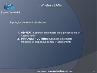 24Paulo Colomés - www.redescisco.net - 2010
Redes Cisco.NET
Wireless LANs
Topologías de redes inalámbricas
1. AD-HOC: Conexión entre hosts sin la presencia de un
Access Point
2. INFRAESTRUCTURA: Conexión entre hosts
mediante un dispositivo central (Access Point)
 