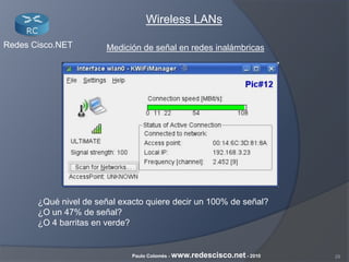 28Paulo Colomés - www.redescisco.net - 2010
Redes Cisco.NET
Wireless LANs
Medición de señal en redes inalámbricas
¿Qué nivel de señal exacto quiere decir un 100% de señal?
¿O un 47% de señal?
¿O 4 barritas en verde?
 