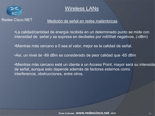 29Paulo Colomés - www.redescisco.net - 2010
Redes Cisco.NET
Wireless LANs
•La calidad/cantidad de energía recibida en un determinado punto se mide con
intensidad de señal y se expresa en decibeles por miliWatt negativos. (-dBm)
•Mientras más cercano a 0 sea el valor, mejor es la calidad de señal.
•Así, un nivel de -89 dBm es considerado de peor calidad que -65 dBm
•Mientras más cercano esté un cliente a un Access Point, mayor será su intensidad
de señal, aunque esto depende además de factores externos como
interferencia, obstrucciones, entre otros.
Medición de señal en redes inalámbricas
 