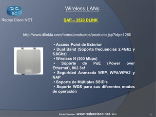 32Paulo Colomés - www.redescisco.net - 2010
Redes Cisco.NET
Wireless LANs
http://www.dlinkla.com/home/productos/producto.jsp?idp=1260
• Access Point de Exterior
• Dual Band (Soporta frecuencias 2.4Ghz y
5.0Ghz)
• Wireless N (300 Mbps)
• Soporte de PoE (Power over
Ethernet), 802.3af
• Seguridad Avanzada WEP, WPA/WPA2 y
NAP
• Soporte de Múltiples SSID’s
• Soporte WDS para sus diferentes modos
de operación
DAP – 3520 DLINK
 