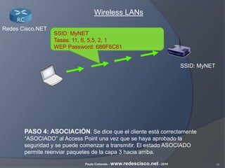 38Paulo Colomés - www.redescisco.net - 2010
Redes Cisco.NET
Wireless LANs
SSID: MyNET
PASO 4: ASOCIACIÓN. Se dice que el cliente está correctamente
“ASOCIADO” al Access Point una vez que se haya aprobado la
seguridad y se puede comenzar a transmitir. El estado ASOCIADO
permite reenviar paquetes de la capa 3 hacia arriba.
SSID: MyNET
Tasas: 11, 6, 5,5, 2, 1
WEP Password: 686F6C61
 