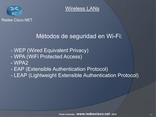 39Paulo Colomés - www.redescisco.net - 2010
Redes Cisco.NET
Wireless LANs
Métodos de seguridad en Wi-Fi:
- WEP (Wired Equivalent Privacy)
- WPA (WiFi Protected Access)
- WPA2
- EAP (Extensible Authentication Protocol)
- LEAP (Lightweight Extensible Authentication Protocol)
 