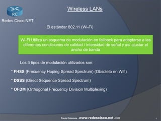 4Paulo Colomés - www.redescisco.net - 2010
Redes Cisco.NET
Wireless LANs
El estándar 802.11 (Wi-Fi)
Wi-Fi Utiliza un esquema de modulación en fallback para adaptarse a las
diferentes condiciones de calidad / intensidad de señal y así ajustar el
ancho de banda
Los 3 tipos de modulación utilizados son:
* FHSS (Frecuency Hoping Spread Spectrum) (Obsoleto en Wifi)
* DSSS (Direct Sequence Spread Spectrum)
* OFDM (Orthogonal Frecuency Division Multiplexing)
 