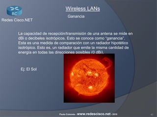 43Paulo Colomés - www.redescisco.net - 2010
Redes Cisco.NET
Wireless LANs
La capacidad de recepción/transmisión de una antena se mide en
dBi o decibeles isotrópicos. Esto se conoce como “ganancia”.
Esta es una medida de comparación con un radiador hipotético
isotrópico. Esto es, un radiador que emite la misma cantidad de
energía en todas las direcciones posibles (0 dBi).
Ej: El Sol
Ganancia
 