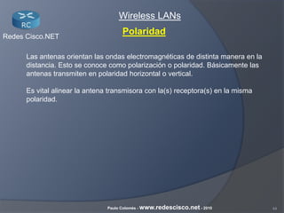 44Paulo Colomés - www.redescisco.net - 2010
Redes Cisco.NET
Wireless LANs
Polaridad
Las antenas orientan las ondas electromagnéticas de distinta manera en la
distancia. Esto se conoce como polarización o polaridad. Básicamente las
antenas transmiten en polaridad horizontal o vertical.
Es vital alinear la antena transmisora con la(s) receptora(s) en la misma
polaridad.
 