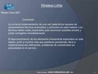 53Paulo Colomés - www.redescisco.net - 2010
Redes Cisco.NET
Wireless LANs
Conclusión
La correcta implementación de una red inalámbrica requiere de
conocimientos técnicos avanzados y profundos en esta materia. Los
técnicos deben estar preparados para reconocer posibles errores y
poder corregirlos inmediatamente.
El desconocimiento de los elementos brevemente explicados en esta
sesión, junto a muchos más que quedaron pendientes, lleva a
implementaciones deficientes, problemas de conectividad y/o
precariedad en el servicio.
 
