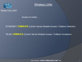 6Paulo Colomés - www.redescisco.net - 2010
Redes Cisco.NET
Wireless LANs
Acceso al medio….
ETHERNET: CSMA/CD (Carrier Sense Multiple Access / Collision Detection
WLAN: CSMA/CA (Carrier Sense Multiple Access / Collision Avoidance
 