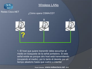 7Paulo Colomés - www.redescisco.net - 2010
Redes Cisco.NET
Wireless LANs
¿Cómo opera CSMA/CD?
1. El host que quiere transmitir debe escuchar el
medio en búsqueda de la señal portadora. Si esta
señal existe es porque otro host está transmitiendo
(ocupando el medio), por lo tanto él desiste por un
tiempo aleatorio hasta que vuelve a intentar
BA C
?
 