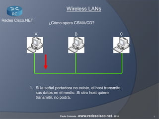 8Paulo Colomés - www.redescisco.net - 2010
Redes Cisco.NET
Wireless LANs
¿Cómo opera CSMA/CD?
1. Si la señal portadora no existe, el host transmite
sus datos en el medio. Si otro host quiere
transmitir, no podrá.
BA C
 
