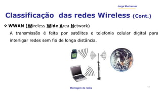 Montagem de redes
Jorge Muchacuar
Classificação das redes Wireless (Cont.)
12
 WWAN (Wireless Wide Area Network)
A transmissão é feita por satélites e telefonia celular digital para
interligar redes sem fio de longa distância.
 