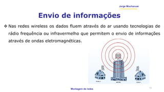 Montagem de redes
Jorge Muchacuar
Envio de informações
13
 Nas redes wireless os dados fluem através do ar usando tecnologias de
rádio frequência ou infravermelho que permitem o envio de informações
através de ondas eletromagnéticas.
 