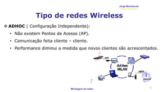 Montagem de redes
Jorge Muchacuar
Tipo de redes Wireless
14
 ADHOC ( Configuração Independente):
• Não existem Pontos de Acesso (AP).
• Comunicação feita cliente – cliente.
• Performance diminui a medida que novos clientes são acrescentados.
 