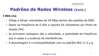 Montagem de redes
Jorge Muchacuar
Padrões de Redes Wireless (Cont.)
20
 802.11a
• Chega a atingir velocidades de 54 Mbps dentro dos padrões da IEEE.
• Opera na freqüência de 5 GHz e suporta 64 utilizadores por Ponto de
Acesso (PA).
• As principais vantagens são a velocidade, a gratuidade da freqüência
que é usada e a ausência de interferências.
• A desvantagem é a incompatilibidade com os padrões 802.11 b e g.
 