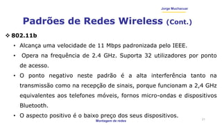 Montagem de redes
Jorge Muchacuar
Padrões de Redes Wireless (Cont.)
21
 802.11b
• Alcança uma velocidade de 11 Mbps padronizada pelo IEEE.
• Opera na frequência de 2.4 GHz. Suporta 32 utilizadores por ponto
de acesso.
• O ponto negativo neste padrão é a alta interferência tanto na
transmissão como na recepção de sinais, porque funcionam a 2,4 GHz
equivalentes aos telefones móveis, fornos micro-ondas e dispositivos
Bluetooth.
• O aspecto positivo é o baixo preço dos seus dispositivos.
 