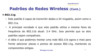 Montagem de redes
Jorge Muchacuar
Padrões de Redes Wireless (Cont.)
22
 802.11g
• Este padrão é capaz de transmitir dados a 54 megabits, assim como o
802.11a.
• A principal novidade é que este padrão utiliza a mesma faixa de
frequência do 802.11b atual: 2.4 GHz. Isso permite que os dois
padrões sejam compatíveis.
• A idéia é que podemos montar uma rede 802.11b agora e mais para
frente adicionar placas e pontos de acesso 802.11g, mantendo os
componentes antigos.
 