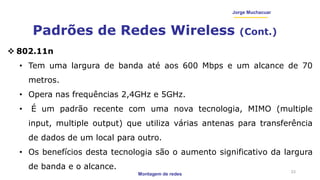 Montagem de redes
Jorge Muchacuar
Padrões de Redes Wireless (Cont.)
23
 802.11n
• Tem uma largura de banda até aos 600 Mbps e um alcance de 70
metros.
• Opera nas frequências 2,4GHz e 5GHz.
• É um padrão recente com uma nova tecnologia, MIMO (multiple
input, multiple output) que utiliza várias antenas para transferência
de dados de um local para outro.
• Os benefícios desta tecnologia são o aumento significativo da largura
de banda e o alcance.
 