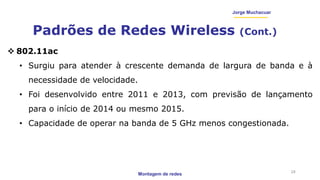 Montagem de redes
Jorge Muchacuar
Padrões de Redes Wireless (Cont.)
24
 802.11ac
• Surgiu para atender à crescente demanda de largura de banda e à
necessidade de velocidade.
• Foi desenvolvido entre 2011 e 2013, com previsão de lançamento
para o início de 2014 ou mesmo 2015.
• Capacidade de operar na banda de 5 GHz menos congestionada.
 