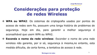 Montagem de redes
Jorge Muchacuar
Considerações para proteção
de redes Wireless
26
 WPA ou WPA2: Os sistemas de criptografia usados por pontos de
acesso de redes sem fio, possuem uma longa história de problemas de
segurança. Hoje em dia, para garantir a melhor segurança é
aconselhável que usem WPA ou WPA2.
 Esconda o nome da rede wireless: Esconder o nome de uma rede
wireless não garante, por si só, segurança à mesma,no entanto, esta
medida dificulta, de certa forma, a tentativa de acesso à rede.
 
