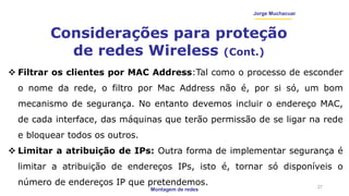 Montagem de redes
Jorge Muchacuar
Considerações para proteção
de redes Wireless (Cont.)
27
 Filtrar os clientes por MAC Address:Tal como o processo de esconder
o nome da rede, o filtro por Mac Address não é, por si só, um bom
mecanismo de segurança. No entanto devemos incluir o endereço MAC,
de cada interface, das máquinas que terão permissão de se ligar na rede
e bloquear todos os outros.
 Limitar a atribuição de IPs: Outra forma de implementar segurança é
limitar a atribuição de endereços IPs, isto é, tornar só disponíveis o
número de endereços IP que pretendemos.
 