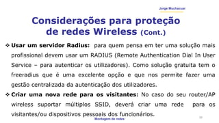 Montagem de redes
Jorge Muchacuar
Considerações para proteção
de redes Wireless (Cont.)
28
 Usar um servidor Radius: para quem pensa em ter uma solução mais
profissional devem usar um RADIUS (Remote Authentication Dial In User
Service – para autenticar os utilizadores). Como solução gratuita tem o
freeradius que é uma excelente opção e que nos permite fazer uma
gestão centralizada da autenticação dos utilizadores.
 Criar uma nova rede para os visitantes: No caso do seu router/AP
wireless suportar múltiplos SSID, deverá criar uma rede para os
visitantes/ou dispositivos pessoais dos funcionários.
 