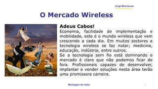Montagem de redes
Jorge Muchacuar
O Mercado Wireless
3
Adeus Cabos!
Economia, facilidade de implementação e
mobilidade, este é o mundo wireless que vem
crescendo a cada dia. Em muitos sectores a
tecnologia wireless se faz notar; medicina,
educação, indústria, entre outros.
Se a tecnologia sem fio está dominando o
mercado é claro que não podemos ficar de
fora. Profissionais capazes de desenvolver,
implantar e vender soluções nesta área terão
uma promissora carreira.
 