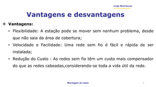 Montagem de redes
Jorge Muchacuar
Vantagens e desvantagens
5
 Vantagens:
• Flexibilidade: A estação pode se mover sem nenhum problema, desde
que não saia da área de cobertura;
• Velocidade e Facilidade: Uma rede sem fio é fácil e rápida de ser
instalada;
• Redução do Custo : As redes sem fio têm um custo mais compensador
do que as redes cabeadas,considerando-se toda a vida útil da rede.
 