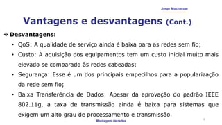 Montagem de redes
Jorge Muchacuar
Vantagens e desvantagens (Cont.)
6
 Desvantagens:
• QoS: A qualidade de serviço ainda é baixa para as redes sem fio;
• Custo: A aquisição dos equipamentos tem um custo inicial muito mais
elevado se comparado às redes cabeadas;
• Segurança: Esse é um dos principais empecilhos para a popularização
da rede sem fio;
• Baixa Transferência de Dados: Apesar da aprovação do padrão IEEE
802.11g, a taxa de transmissão ainda é baixa para sistemas que
exigem um alto grau de processamento e transmissão.
 
