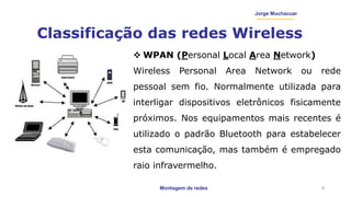 Montagem de redes
Jorge Muchacuar
Classificação das redes Wireless
9
 WPAN (Personal Local Area Network)
Wireless Personal Area Network ou rede
pessoal sem fio. Normalmente utilizada para
interligar dispositivos eletrônicos fisicamente
próximos. Nos equipamentos mais recentes é
utilizado o padrão Bluetooth para estabelecer
esta comunicação, mas também é empregado
raio infravermelho.
 