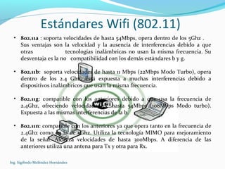 Estándares Wifi (802.11)
Ing. Sigifredo Meléndez Hernández
• 802.11a : soporta velocidades de hasta 54Mbps, opera dentro de los 5Ghz .
Sus ventajas son la velocidad y la ausencia de interferencias debido a que
otras tecnologías inalámbricas no usan la misma frecuencia. Su
desventaja es la no compatibilidad con los demás estándares b y g.
• 802.11b: soporta velocidades de hasta 11 Mbps (22Mbps Modo Turbo), opera
dentro de los 2.4 Ghz. Está expuesta a muchas interferencias debido a
dispositivos inalámbricos que usan la misma frecuencia.
• 802.11g: compatible con los anteriores debido a que usa la frecuencia de
2.4Ghz, ofreciendo velocidades de hasta 54Mbps (108Mbps Modo turbo).
Expuesta a las mismas interferencias de la b.
• 802.11n: compatible con los anteriores ya que opera tanto en la frecuencia de
2.4Ghz como en la de 5Ghz. Utiliza la tecnología MIMO para mejoramiento
de la señal. Alcanza velocidades de hasta 300Mbps. A diferencia de las
anteriores utiliza una antena para Tx y otra para Rx.
 