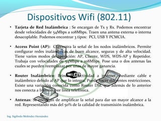 Dispositivos Wifi (802.11)
Ing. Sigifredo Meléndez Hernández
• Tarjeta de Red Inalámbrica : Se encargan de Tx y Rx. Podemos encontrar
desde velocidades de 54Mbps a 108Mbps. Traen una antena externa o interna
desacoplable. Podemos encontrar 3 tipos: PCI, USB Y PCMCIA.
• Access Point (AP): Concentra la señal de los nodos inalámbricos. Permite
configurar redes inalámbricas de buen alcance, seguras y de alta velocidad.
Tiene varios modos de operación: AP, Cliente, WDS, WDS-AP y Repetidor.
Trabaja con velocidades de 54Mbps a 108Mbps. Pose una o dos antenas las
cuales se pueden reemplazar por unas de mayor ganancia.
• Router Inalámbrico: Brinda conectividad a internet mediante cable e
inalámbrico debido al AP que lo integra. Puede hacer diferentes restricciones.
Existe una variación conocida como Router DSL que además de lo anterior
nos conecta a Internet por línea telefónica.
• Antenas: Se encargan de amplificar la señal para dar un mayor alcance a la
red. Representando más del 50% de la calidad de transmisión inalámbrica.
 